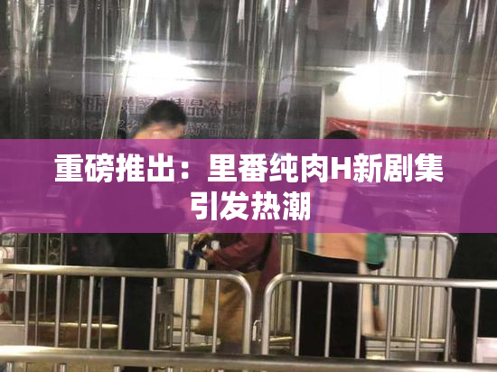 重磅推出：里番纯肉H新剧集引发热潮