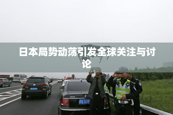 日本局势动荡引发全球关注与讨论