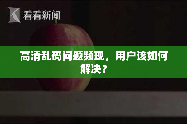 高清乱码问题频现，用户该如何解决？