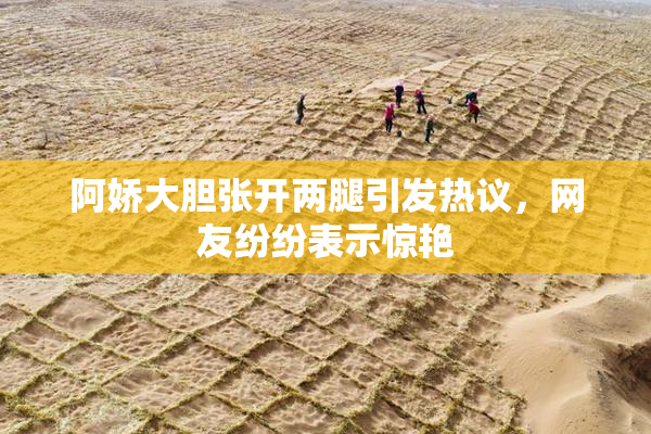 阿娇大胆张开两腿引发热议，网友纷纷表示惊艳