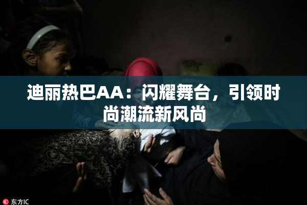 迪丽热巴AA：闪耀舞台，引领时尚潮流新风尚