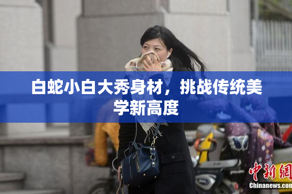白蛇小白大秀身材，挑战传统美学新高度