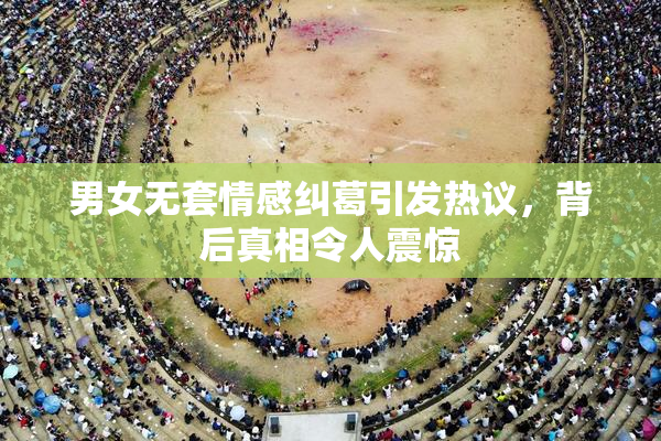 男女无套情感纠葛引发热议，背后真相令人震惊