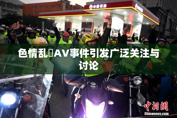 色情乱婬AV事件引发广泛关注与讨论