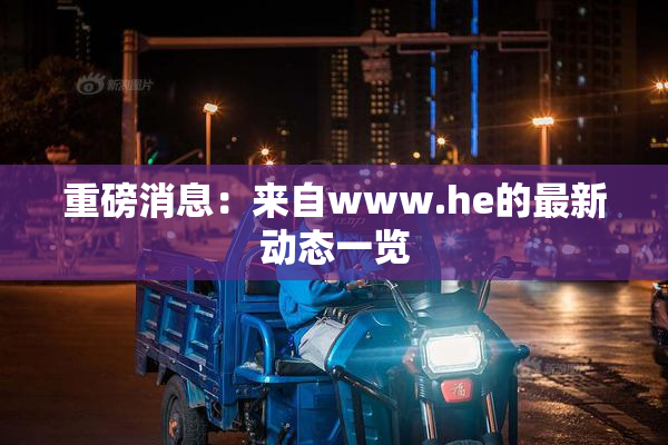 重磅消息：来自www.he的最新动态一览