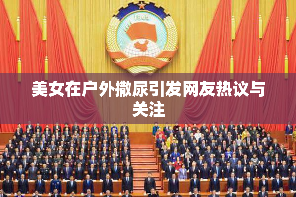 美女在户外撒尿引发网友热议与关注