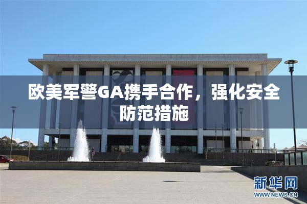 欧美军警GA携手合作，强化安全防范措施
