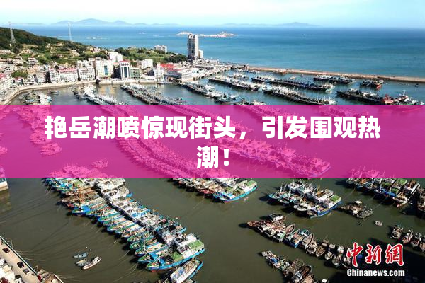 艳岳潮喷惊现街头，引发围观热潮！