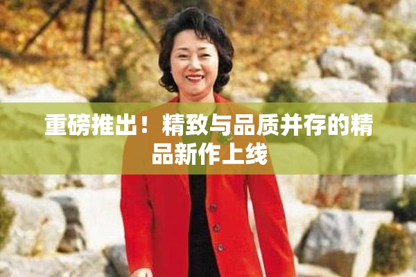 重磅推出！精致与品质并存的精品新作上线