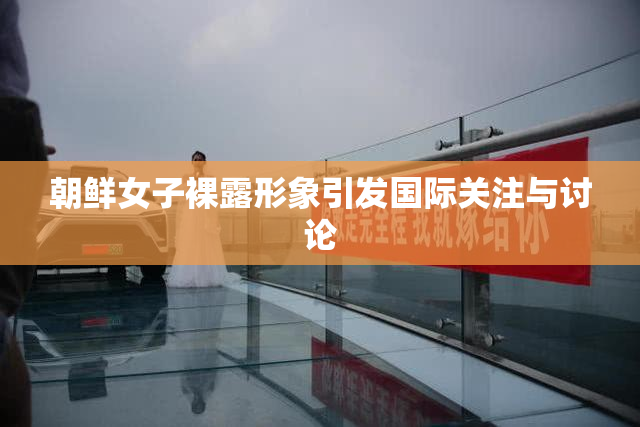 朝鲜女子裸露形象引发国际关注与讨论