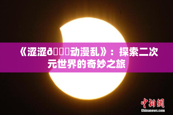 《涩涩🔞动漫乱》：探索二次元世界的奇妙之旅