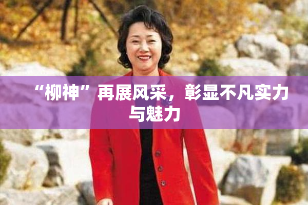 “柳神”再展风采，彰显不凡实力与魅力
