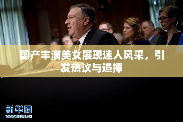 国产丰满美女展现迷人风采，引发热议与追捧