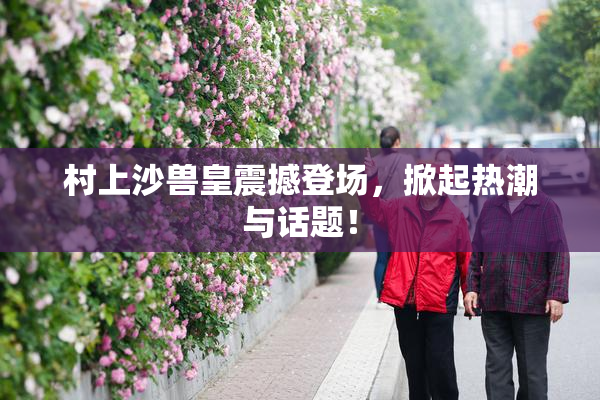 村上沙兽皇震撼登场，掀起热潮与话题！