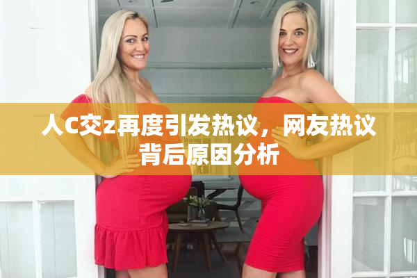 人C交z再度引发热议，网友热议背后原因分析