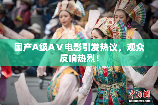 国产A级AⅤ电影引发热议，观众反响热烈！