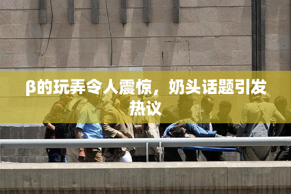 β的玩弄令人震惊，奶头话题引发热议