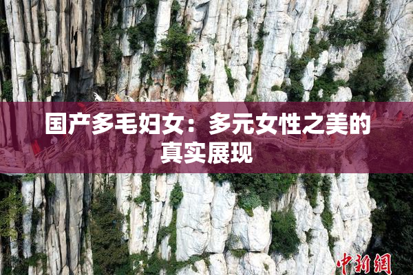 国产多毛妇女：多元女性之美的真实展现
