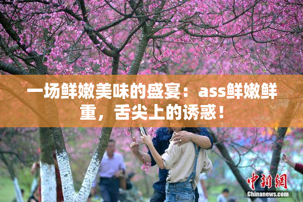 一场鲜嫩美味的盛宴：ass鲜嫩鲜重，舌尖上的诱惑！