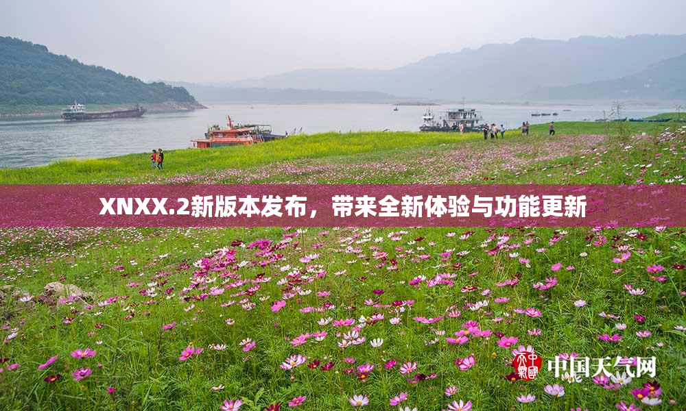 XNXX.2新版本发布，带来全新体验与功能更新