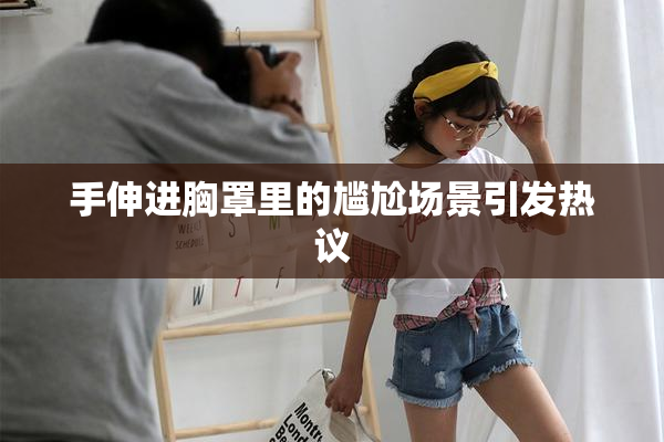 手伸进胸罩里的尴尬场景引发热议