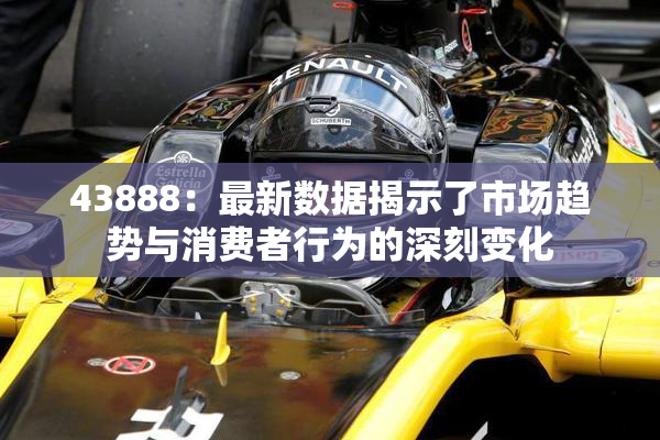 43888：最新数据揭示了市场趋势与消费者行为的深刻变化