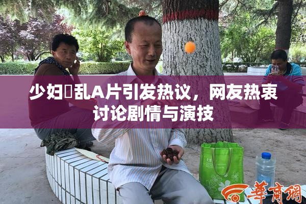 少妇婬乱A片引发热议，网友热衷讨论剧情与演技