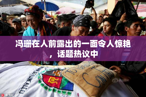 冯珊在人前露出的一面令人惊艳，话题热议中