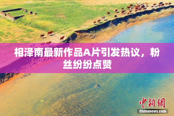 相泽南最新作品A片引发热议，粉丝纷纷点赞