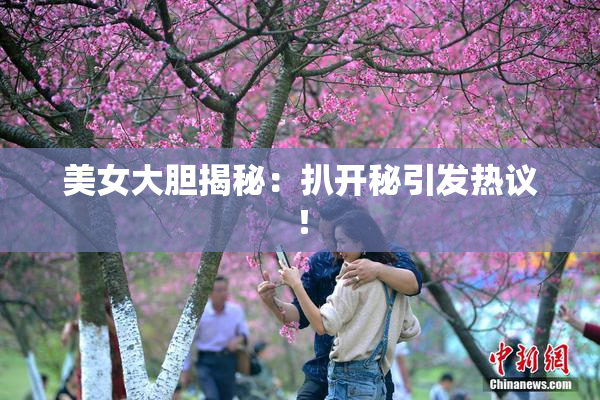 美女大胆揭秘：扒开秘引发热议！