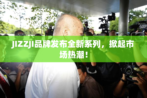 JIZZJI品牌发布全新系列，掀起市场热潮！