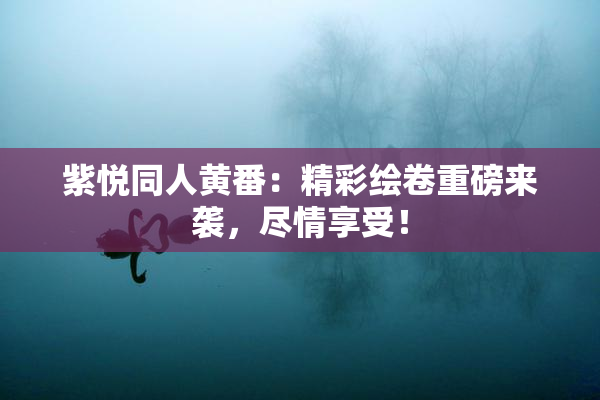 紫悦同人黄番：精彩绘卷重磅来袭，尽情享受！