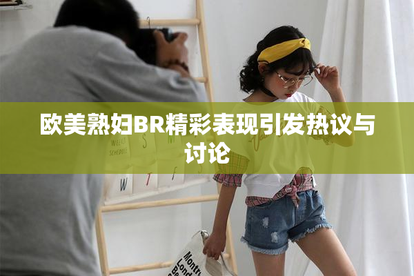 欧美熟妇BR精彩表现引发热议与讨论