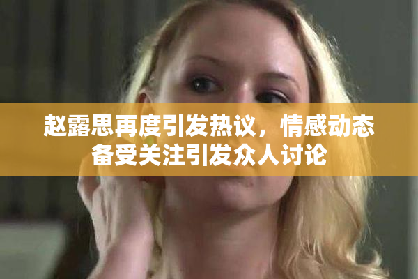 赵露思再度引发热议，情感动态备受关注引发众人讨论