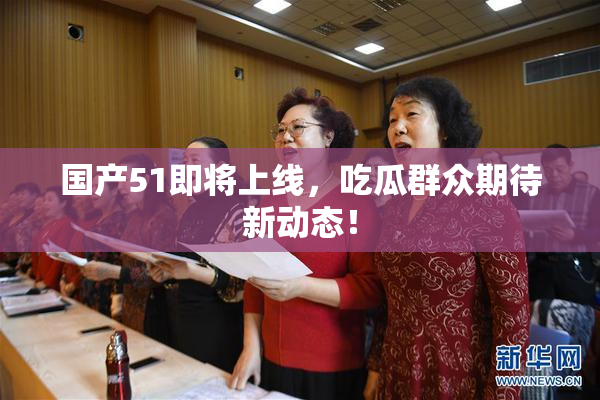 国产51即将上线，吃瓜群众期待新动态！