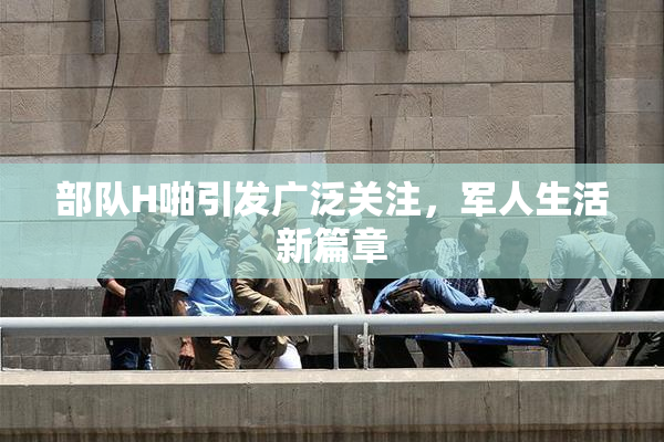 部队H啪引发广泛关注，军人生活新篇章