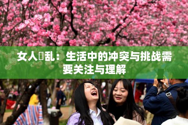 女人婬乱：生活中的冲突与挑战需要关注与理解