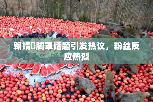 鞠婧祎胸罩话题引发热议，粉丝反应热烈