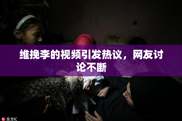 维挽李的视频引发热议，网友讨论不断