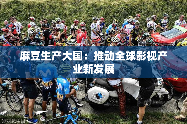 麻豆生产大国：推动全球影视产业新发展