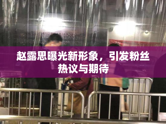 赵露思曝光新形象，引发粉丝热议与期待