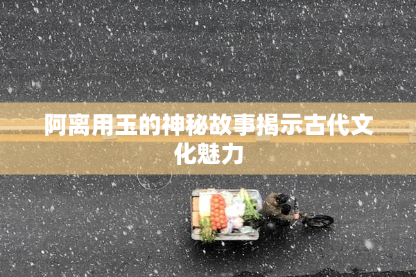 阿离用玉的神秘故事揭示古代文化魅力