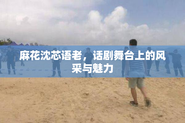 麻花沈芯语老，话剧舞台上的风采与魅力
