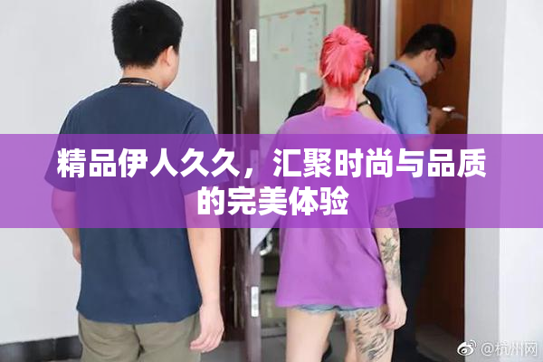 精品伊人久久，汇聚时尚与品质的完美体验