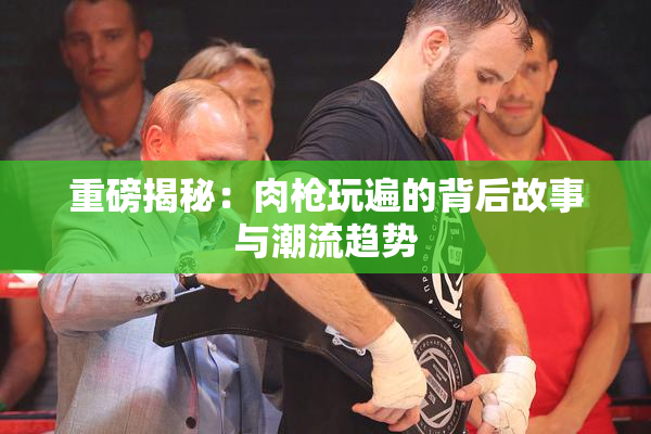 重磅揭秘：肉枪玩遍的背后故事与潮流趋势