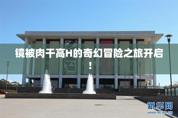 镜被肉干高H的奇幻冒险之旅开启！