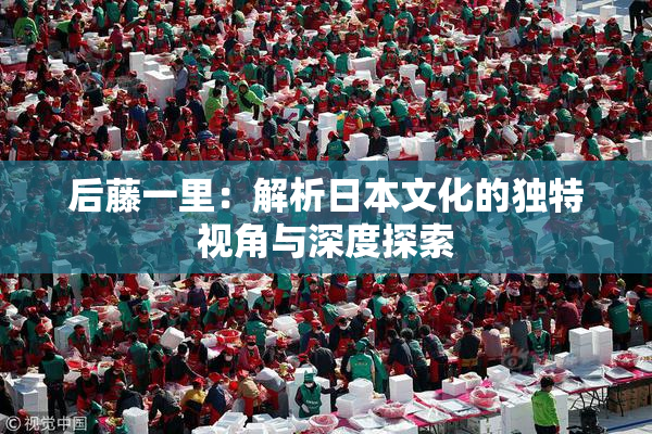 后藤一里：解析日本文化的独特视角与深度探索