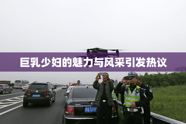 巨乳少妇的魅力与风采引发热议