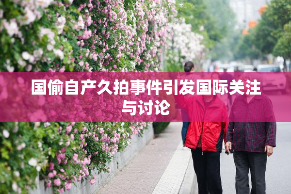 国偷自产久拍事件引发国际关注与讨论