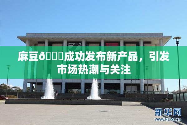 麻豆🔞成功发布新产品，引发市场热潮与关注